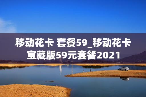 移动花卡 套餐59_移动花卡宝藏版59元套餐2021
