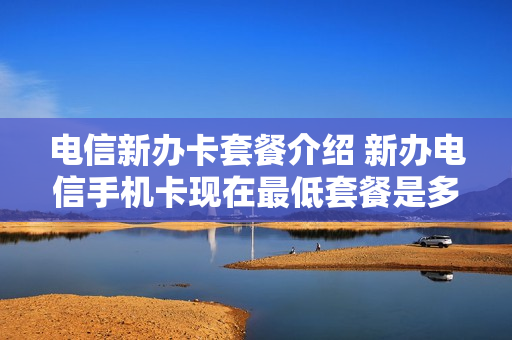 电信新办卡套餐介绍 新办电信手机卡现在最低套餐是多少?