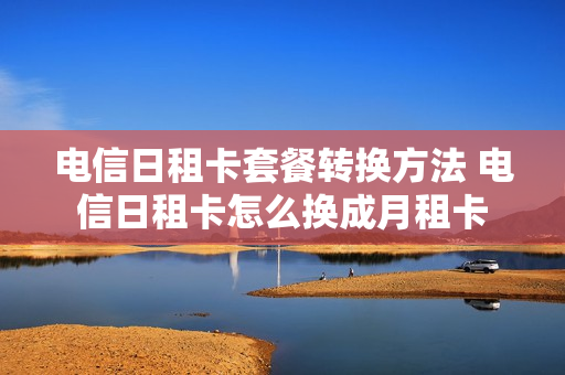 电信日租卡套餐转换方法 电信日租卡怎么换成月租卡