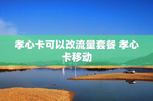 孝心卡可以改流量套餐 孝心卡移动
