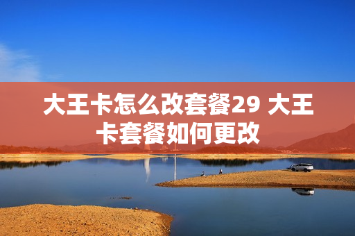 大王卡怎么改套餐29 大王卡套餐如何更改