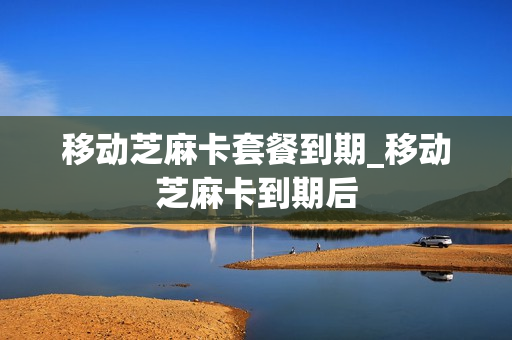移动芝麻卡套餐到期_移动芝麻卡到期后