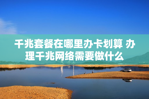 千兆套餐在哪里办卡划算 办理千兆网络需要做什么