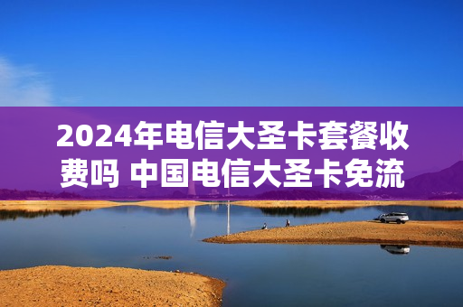 2024年电信大圣卡套餐收费吗 中国电信大圣卡免流范围