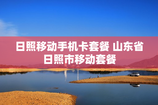 日照移动手机卡套餐 山东省日照市移动套餐