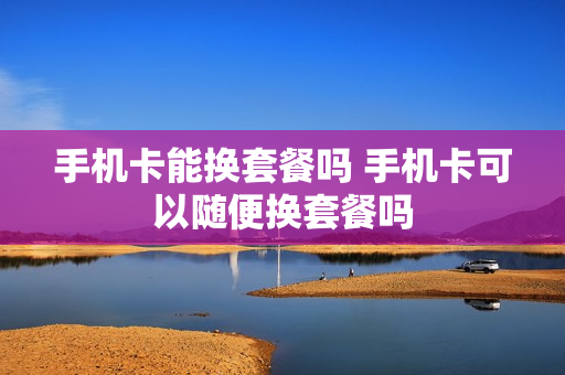 手机卡能换套餐吗 手机卡可以随便换套餐吗