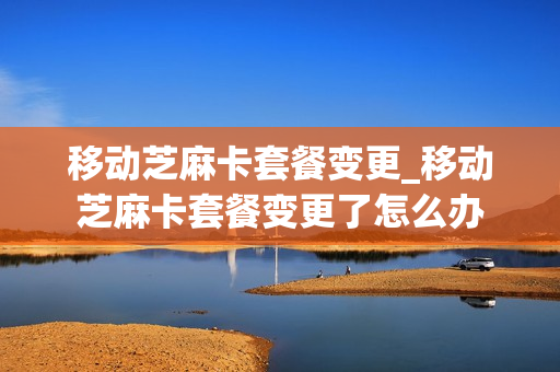 移动芝麻卡套餐变更_移动芝麻卡套餐变更了怎么办