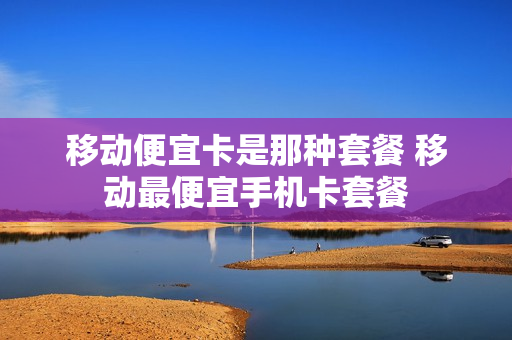 移动便宜卡是那种套餐 移动最便宜手机卡套餐