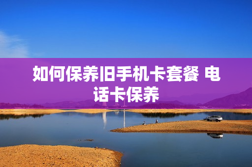 如何保养旧手机卡套餐 电话卡保养
