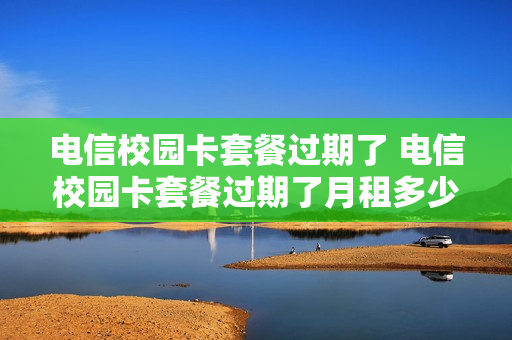 电信校园卡套餐过期了 电信校园卡套餐过期了月租多少