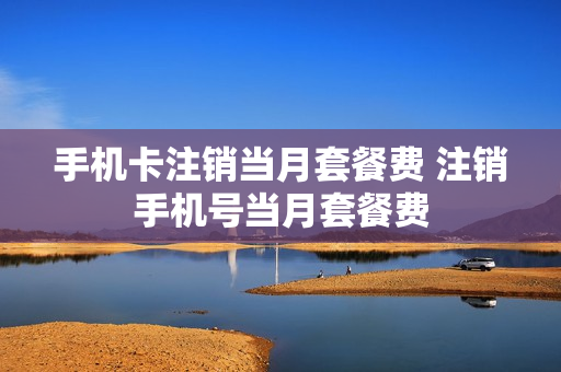 手机卡注销当月套餐费 注销手机号当月套餐费