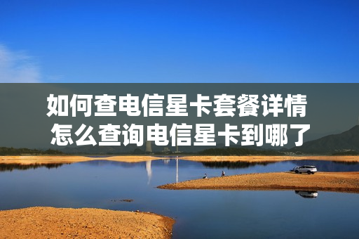 如何查电信星卡套餐详情 怎么查询电信星卡到哪了
