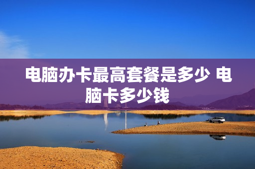 电脑办卡最高套餐是多少 电脑卡多少钱