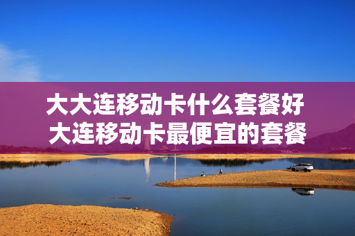 大大连移动卡什么套餐好 大连移动卡最便宜的套餐