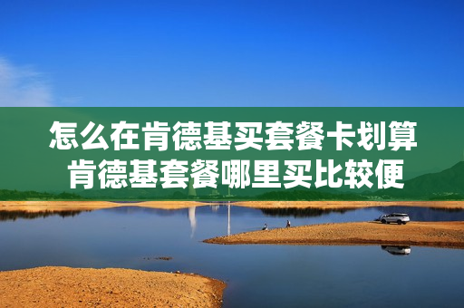 怎么在肯德基买套餐卡划算 肯德基套餐哪里买比较便宜