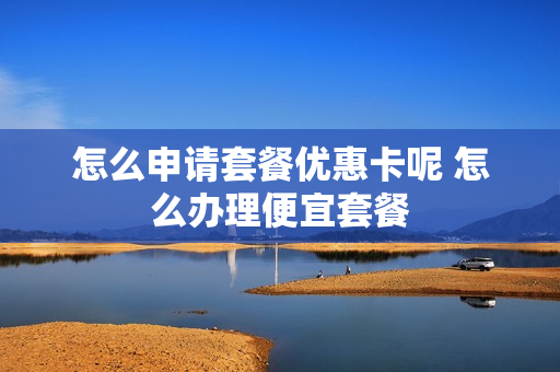 怎么申请套餐优惠卡呢 怎么办理便宜套餐