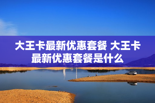 大王卡最新优惠套餐 大王卡最新优惠套餐是什么