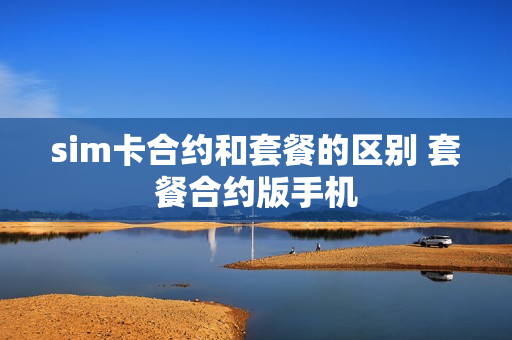 sim卡合约和套餐的区别 套餐合约版手机