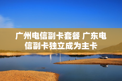 广州电信副卡套餐 广东电信副卡独立成为主卡