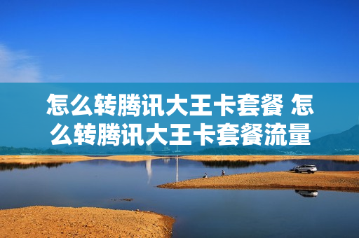 怎么转腾讯大王卡套餐 怎么转腾讯大王卡套餐流量