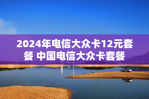 2024年电信大众卡12元套餐 中国电信大众卡套餐