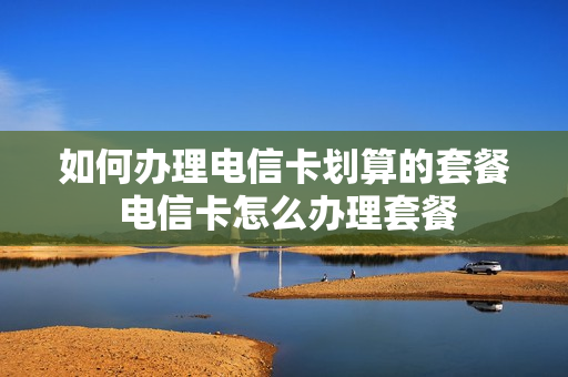 如何办理电信卡划算的套餐 电信卡怎么办理套餐
