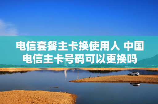 电信套餐主卡换使用人 中国电信主卡号码可以更换吗