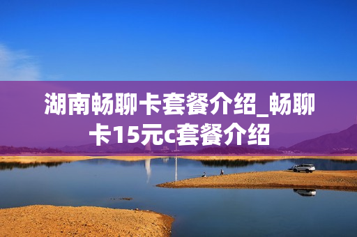 湖南畅聊卡套餐介绍_畅聊卡15元c套餐介绍