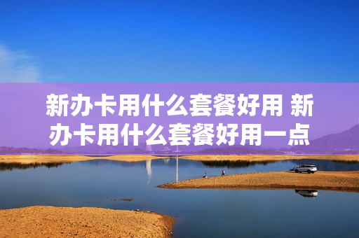 新办卡用什么套餐好用 新办卡用什么套餐好用一点