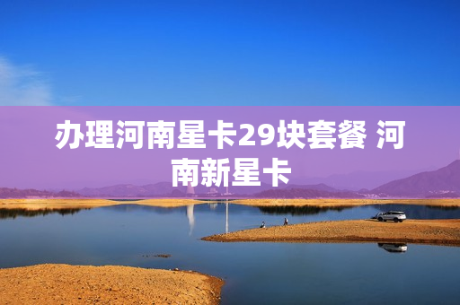 办理河南星卡29块套餐 河南新星卡