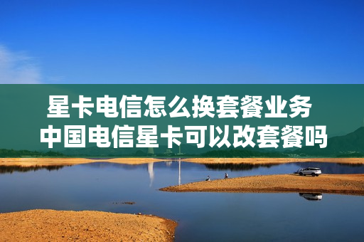 星卡电信怎么换套餐业务 中国电信星卡可以改套餐吗