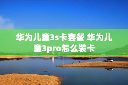 华为儿童3s卡套餐 华为儿童3pro怎么装卡