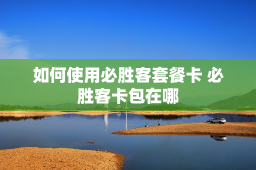 如何使用必胜客套餐卡 必胜客卡包在哪