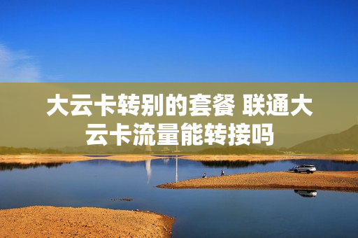 大云卡转别的套餐 联通大云卡流量能转接吗