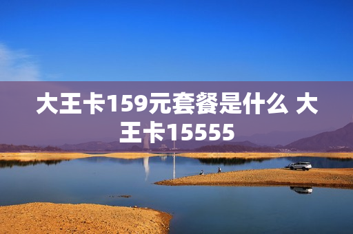 大王卡159元套餐是什么 大王卡15555