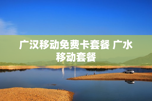 广汉移动免费卡套餐 广水移动套餐