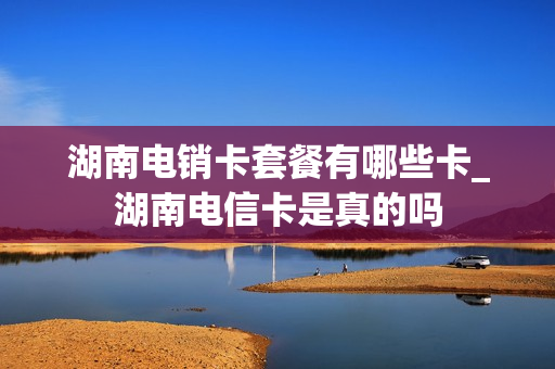 湖南电销卡套餐有哪些卡_湖南电信卡是真的吗