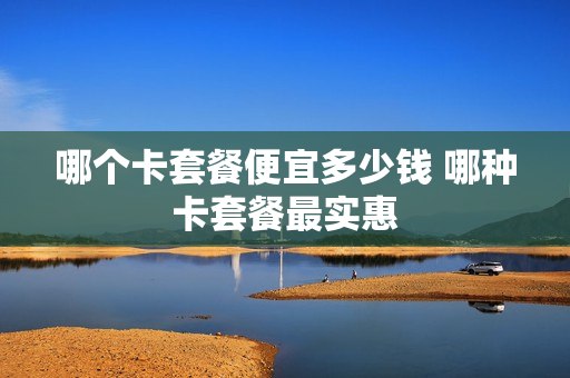 哪个卡套餐便宜多少钱 哪种卡套餐最实惠