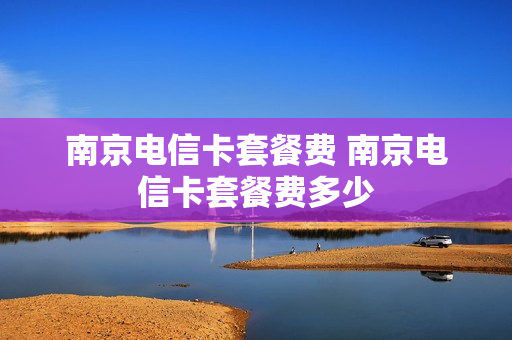 南京电信卡套餐费 南京电信卡套餐费多少