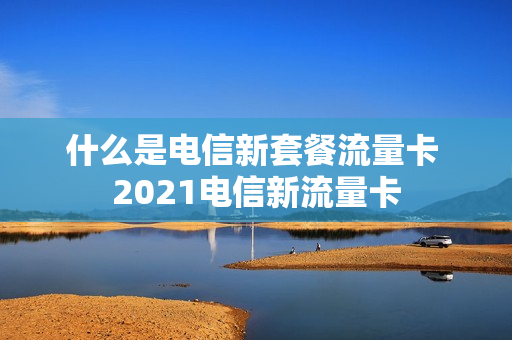 什么是电信新套餐流量卡 2021电信新流量卡