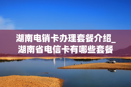 湖南电销卡办理套餐介绍_湖南省电信卡有哪些套餐