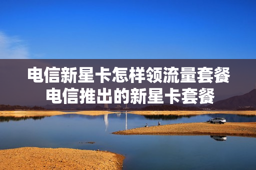 电信新星卡怎样领流量套餐 电信推出的新星卡套餐