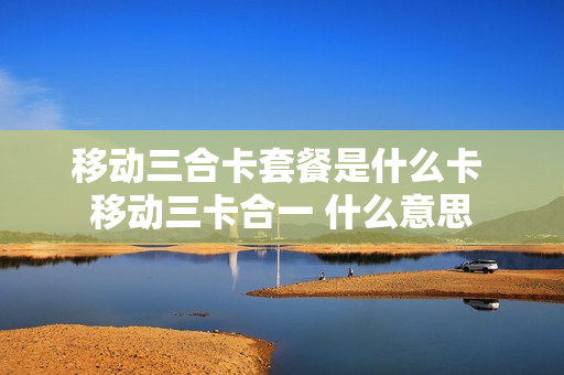 移动三合卡套餐是什么卡 移动三卡合一 什么意思