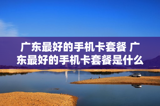 广东最好的手机卡套餐 广东最好的手机卡套餐是什么