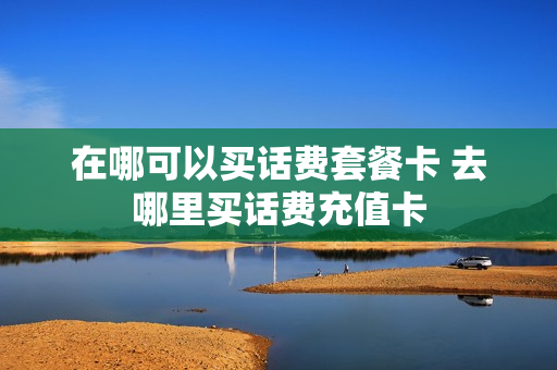 在哪可以买话费套餐卡 去哪里买话费充值卡