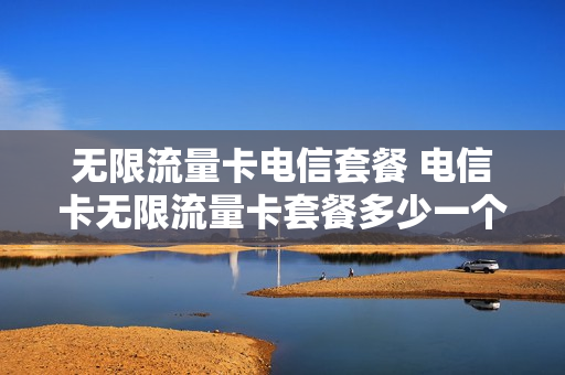 无限流量卡电信套餐 电信卡无限流量卡套餐多少一个月