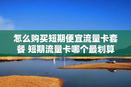 怎么购买短期便宜流量卡套餐 短期流量卡哪个最划算
