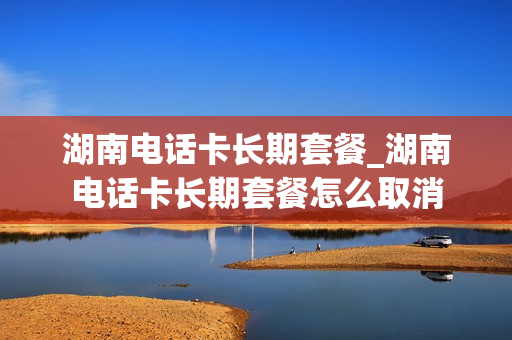 湖南电话卡长期套餐_湖南电话卡长期套餐怎么取消