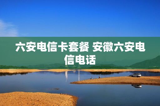 六安电信卡套餐 安徽六安电信电话