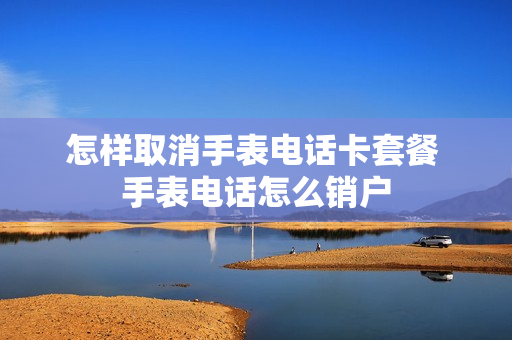 怎样取消手表电话卡套餐 手表电话怎么销户